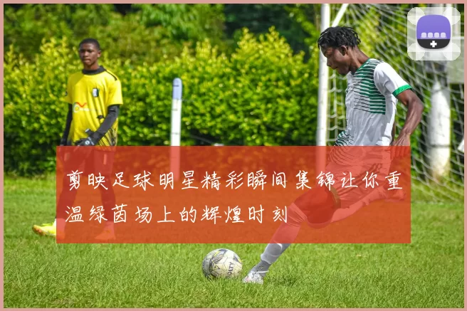 剪映足球明星精彩瞬间集锦让你重温绿茵场上的辉煌时刻