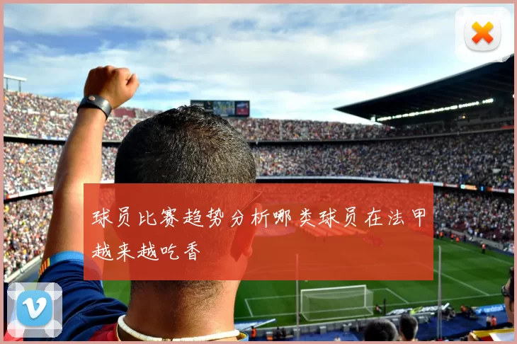 球员比赛趋势分析哪类球员在法甲越来越吃香