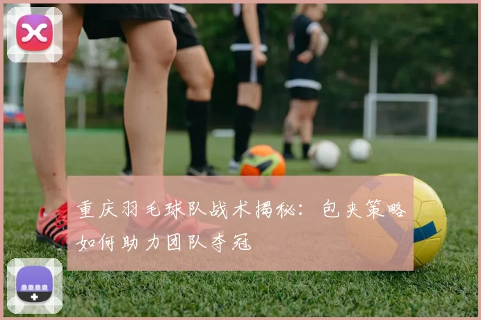 重庆羽毛球队战术揭秘：包夹策略如何助力团队夺冠