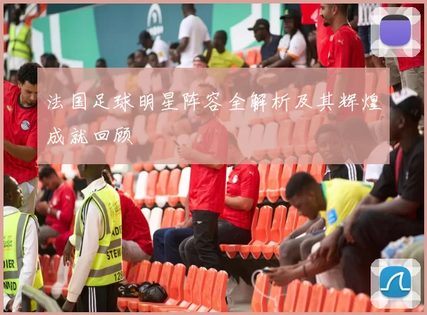 法国足球明星阵容全解析及其辉煌成就回顾