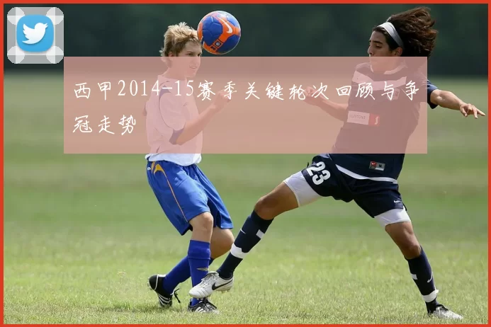 西甲2014-15赛季关键轮次回顾与争冠走势
