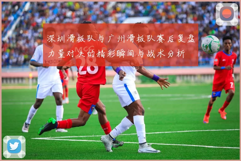 深圳滑板队与广州滑板队赛后复盘力量对决的精彩瞬间与战术分析