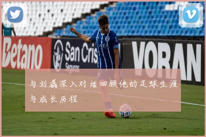与刘磊深入对话回顾他的足球生涯与成长历程