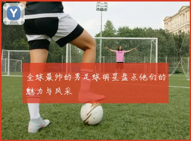 全球最帅的男足球明星盘点他们的魅力与风采
