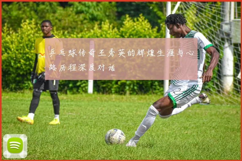 乒乓球传奇王秀英的辉煌生涯与心路历程深度对话