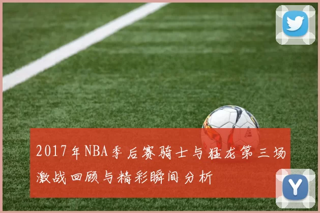 2017年NBA季后赛骑士与猛龙第三场激战回顾与精彩瞬间分析
