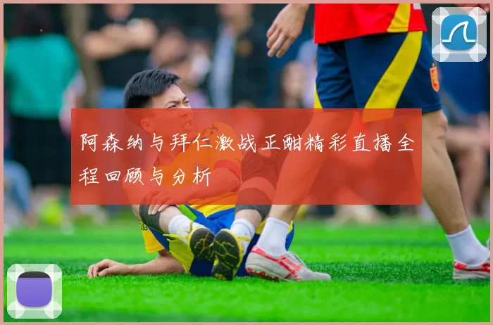 阿森纳与拜仁激战正酣精彩直播全程回顾与分析