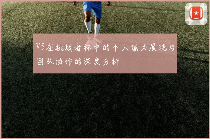 V5在挑战者杯中的个人能力展现与团队协作的深度分析