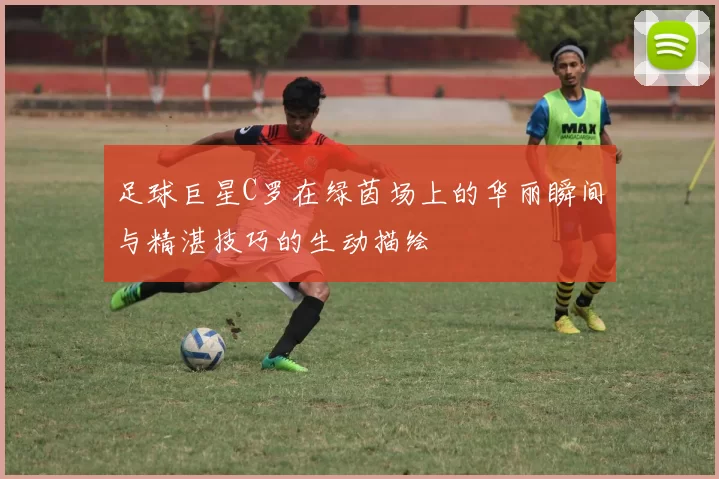 足球巨星C罗在绿茵场上的华丽瞬间与精湛技巧的生动描绘