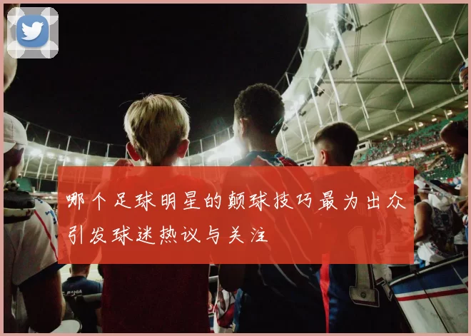 哪个足球明星的颠球技巧最为出众引发球迷热议与关注
