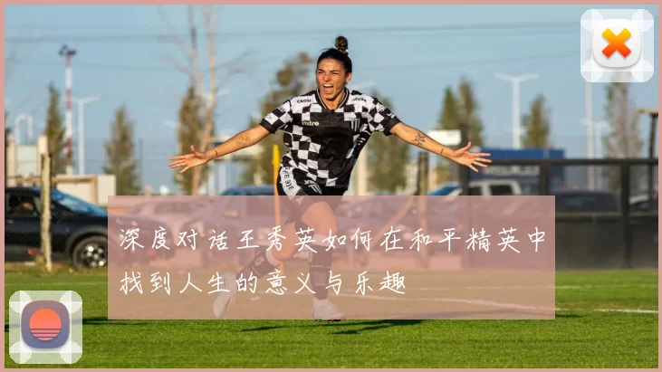 深度对话王秀英如何在和平精英中找到人生的意义与乐趣