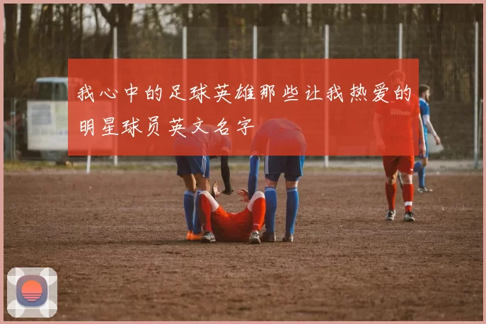 我心中的足球英雄那些让我热爱的明星球员英文名字