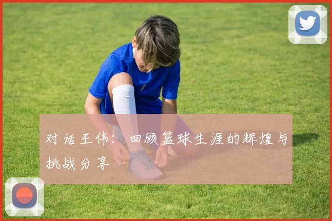 对话王伟：回顾篮球生涯的辉煌与挑战分享