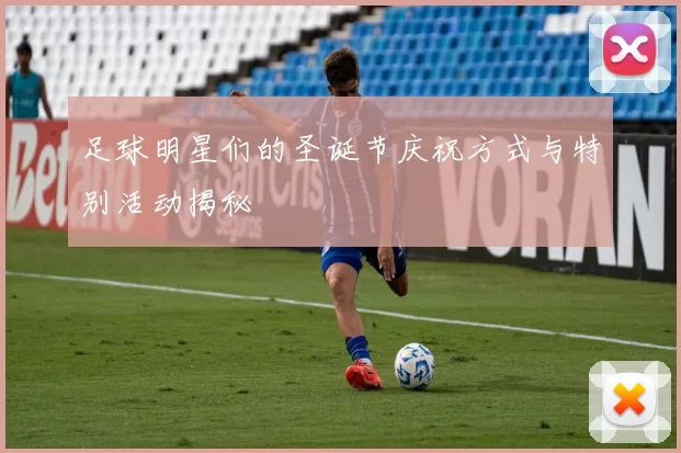 足球明星们的圣诞节庆祝方式与特别活动揭秘