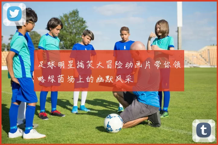 足球明星搞笑大冒险动画片带你领略绿茵场上的幽默风采