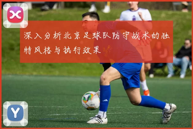 深入分析北京足球队防守战术的独特风格与执行效果
