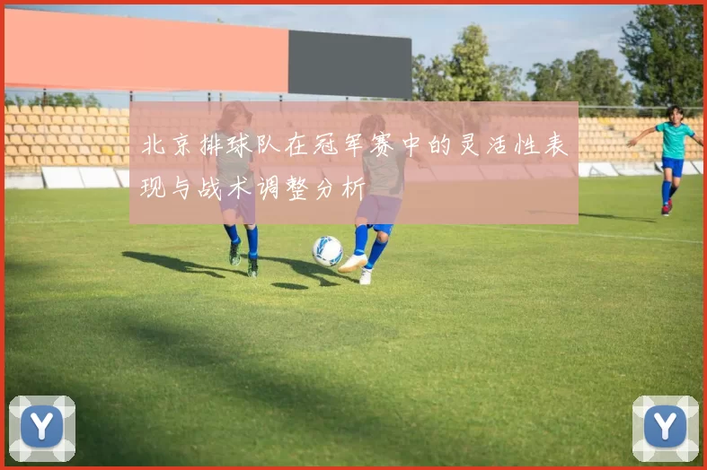 北京排球队在冠军赛中的灵活性表现与战术调整分析