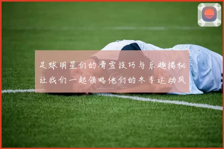 足球明星们的滑雪技巧与乐趣揭秘让我们一起领略他们的冬季运动风采