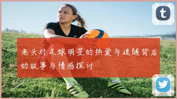 老头对足球明星的热爱与追随背后的故事与情感探讨
