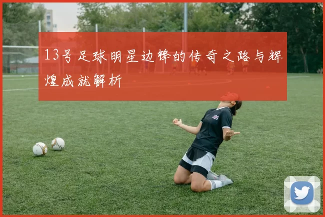 13号足球明星边锋的传奇之路与辉煌成就解析