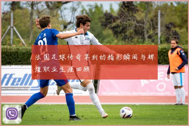 法国足球传奇享利的精彩瞬间与辉煌职业生涯回顾