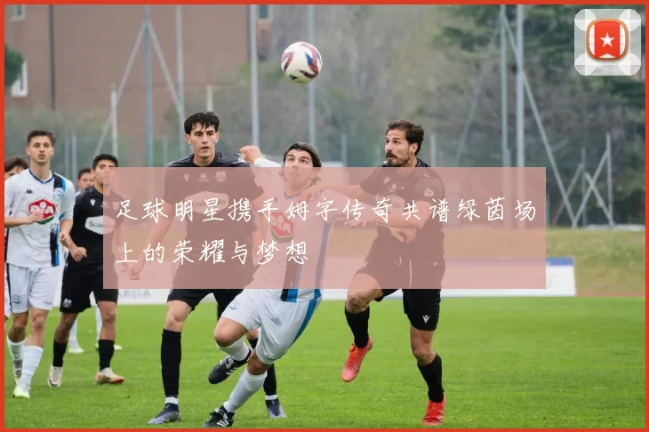 足球明星携手姆字传奇共谱绿茵场上的荣耀与梦想