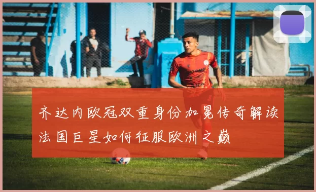 齐达内欧冠双重身份加冕传奇解读法国巨星如何征服欧洲之巅