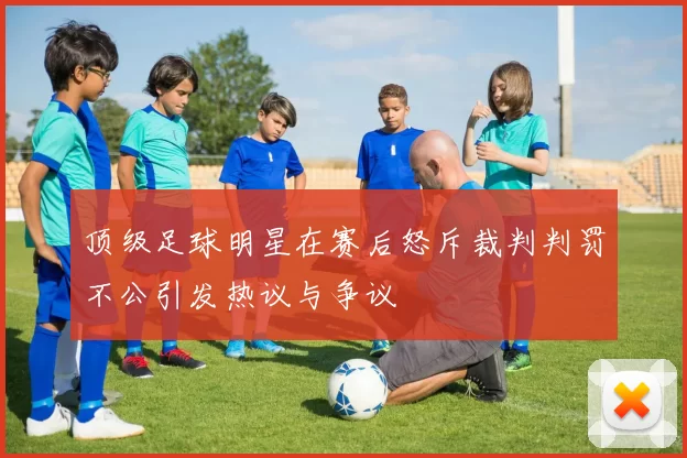 顶级足球明星在赛后怒斥裁判判罚不公引发热议与争议