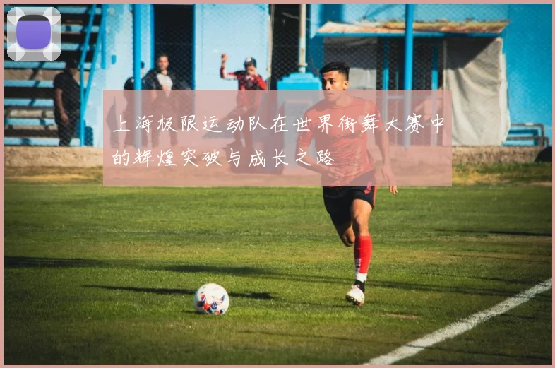 上海极限运动队在世界街舞大赛中的辉煌突破与成长之路