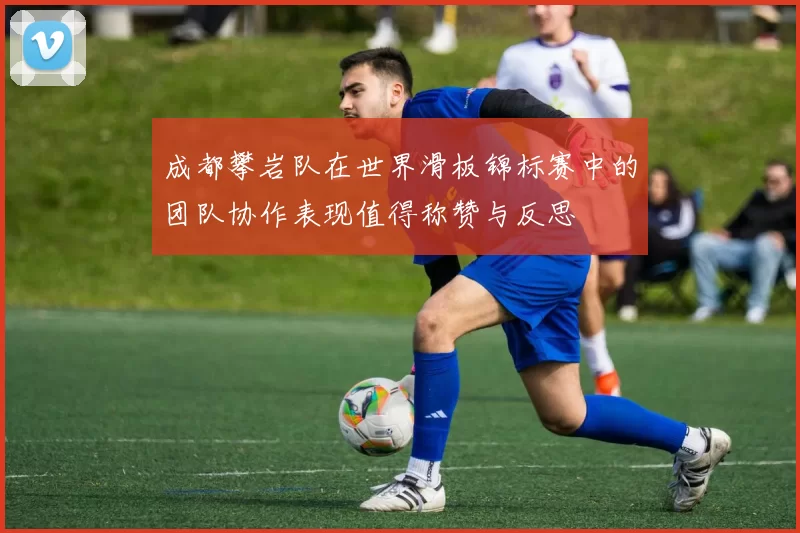 成都攀岩队在世界滑板锦标赛中的团队协作表现值得称赞与反思