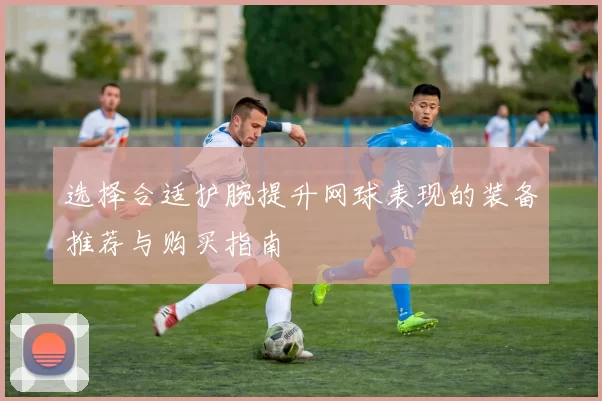 选择合适护腕提升网球表现的装备推荐与购买指南