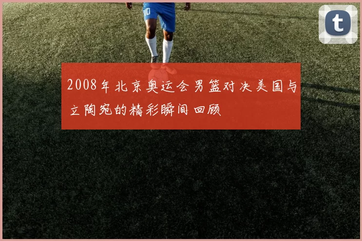 2008年北京奥运会男篮对决美国与立陶宛的精彩瞬间回顾