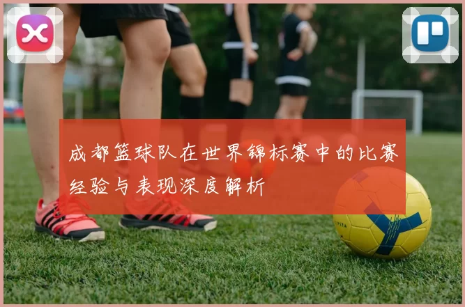 成都篮球队在世界锦标赛中的比赛经验与表现深度解析