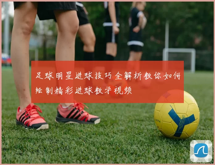 足球明星进球技巧全解析教你如何绘制精彩进球教学视频