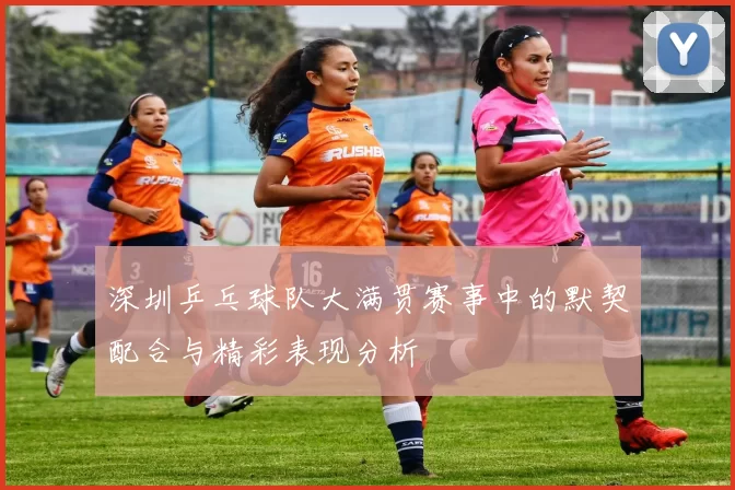 深圳乒乓球队大满贯赛事中的默契配合与精彩表现分析