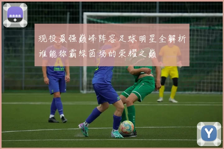 现役最强巅峰阵容足球明星全解析谁能称霸绿茵场的荣耀之巅