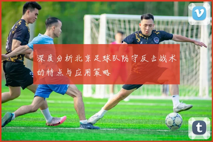 深度分析北京足球队防守反击战术的特点与应用策略