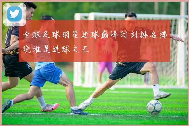 全球足球明星进球巅峰时刻排名揭晓谁是进球之王