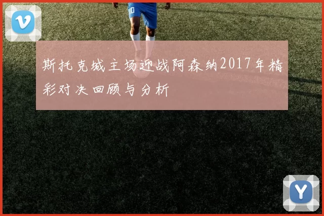 斯托克城主场迎战阿森纳2017年精彩对决回顾与分析