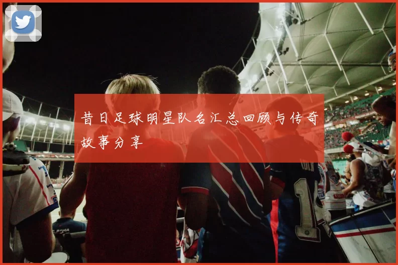 昔日足球明星队名汇总回顾与传奇故事分享