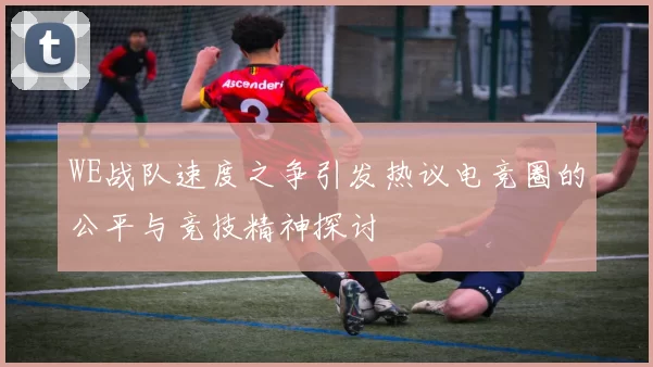 WE战队速度之争引发热议电竞圈的公平与竞技精神探讨