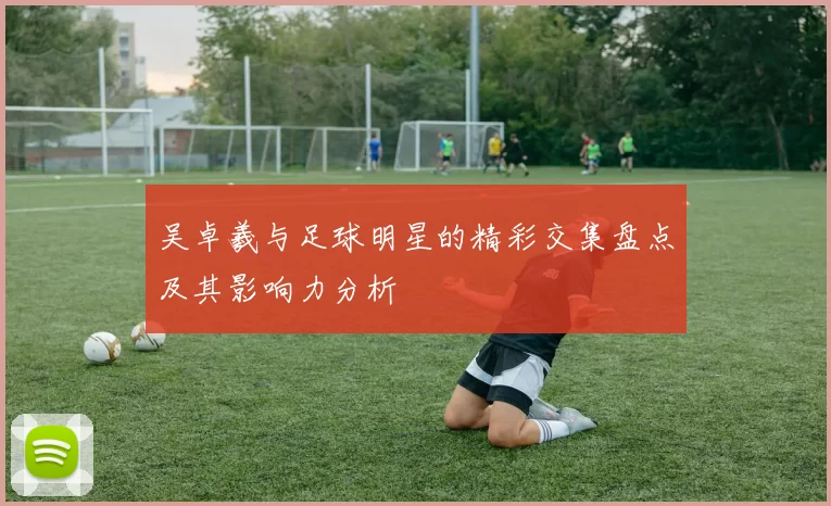 吴卓羲与足球明星的精彩交集盘点及其影响力分析